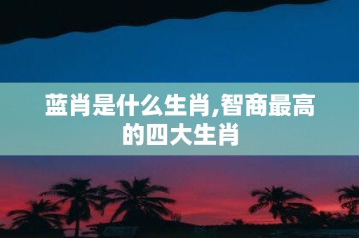 蓝肖是什么生肖,智商最高的四大生肖