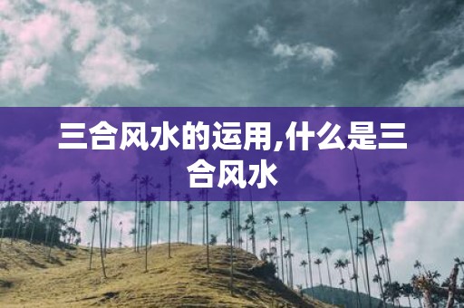 三合风水的运用,什么是三合风水