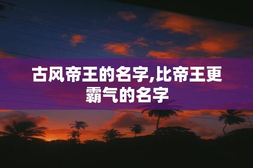 古风帝王的名字,比帝王更霸气的名字