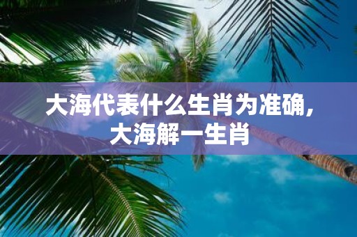 大海代表什么生肖为准确,大海解一生肖