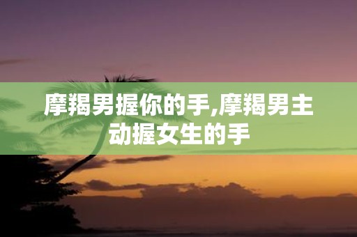 摩羯男握你的手,摩羯男主动握女生的手