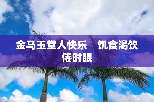 金马玉堂人快乐　饥食渴饮倦时眠