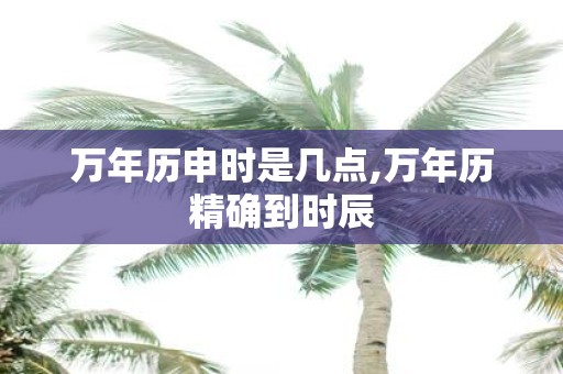 万年历申时是几点,万年历精确到时辰