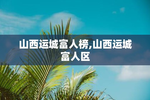 山西运城富人榜,山西运城富人区