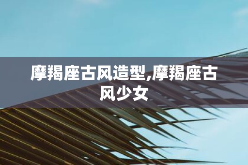 摩羯座古风造型,摩羯座古风少女