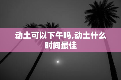 动土可以下午吗,动土什么时间最佳