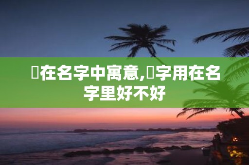 杺在名字中寓意,杺字用在名字里好不好
