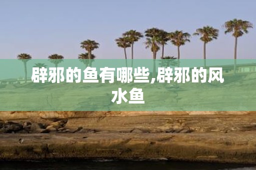 辟邪的鱼有哪些,辟邪的风水鱼