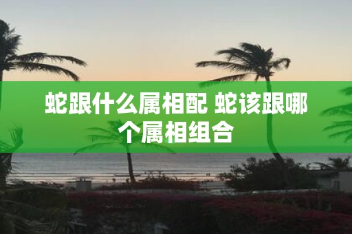 蛇跟什么属相配 蛇该跟哪个属相组合