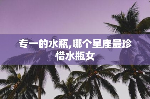 专一的水瓶,哪个星座最珍惜水瓶女