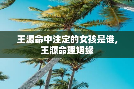 王源命中注定的女孩是谁,王源命理姻缘