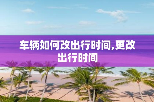 车辆如何改出行时间,更改出行时间