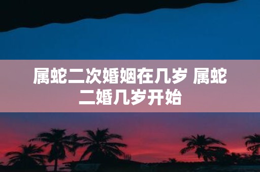 属蛇二次婚姻在几岁 属蛇二婚几岁开始