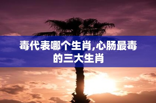 毒代表哪个生肖,心肠最毒的三大生肖