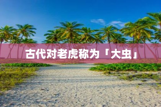 古代对老虎称为「大虫」