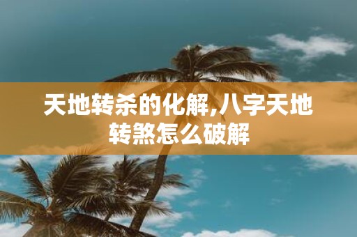 天地转杀的化解,八字天地转煞怎么破解