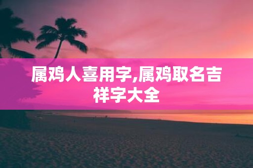 属鸡人喜用字,属鸡取名吉祥字大全