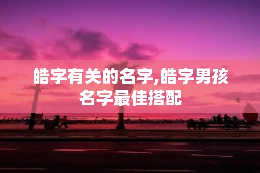 皓字有关的名字,皓字男孩名字最佳搭配