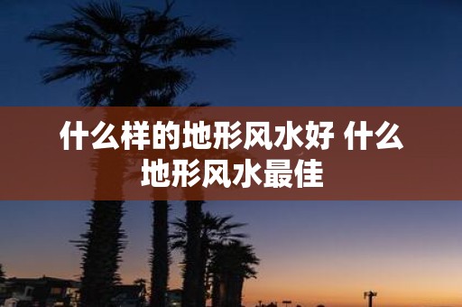 什么样的地形风水好 什么地形风水最佳