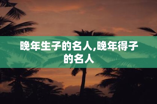 晚年生子的名人,晚年得子的名人