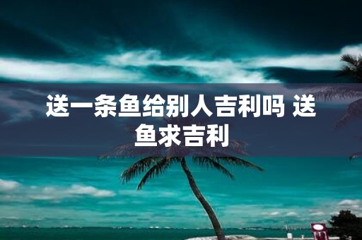 送一条鱼给别人吉利吗 送鱼求吉利