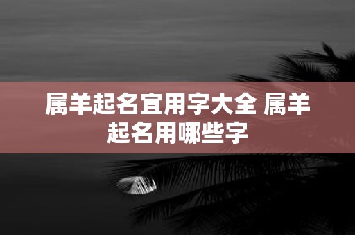属羊起名宜用字大全 属羊起名用哪些字
