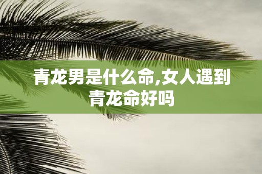 青龙男是什么命,女人遇到青龙命好吗
