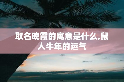 取名晚霞的寓意是什么,鼠人牛年的运气