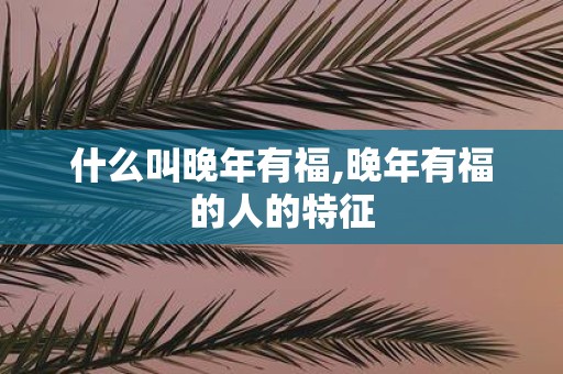 什么叫晚年有福,晚年有福的人的特征