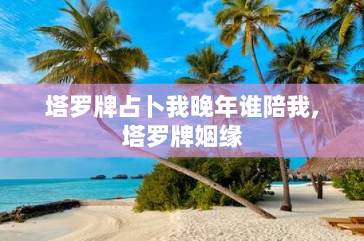 塔罗牌占卜我晚年谁陪我,塔罗牌姻缘