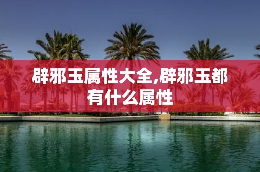 辟邪玉属性大全,辟邪玉都有什么属性