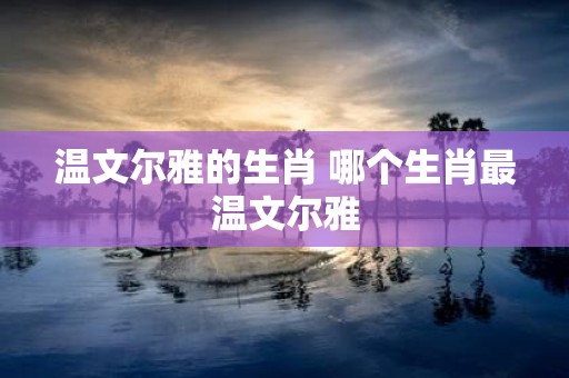 温文尔雅的生肖 哪个生肖最温文尔雅