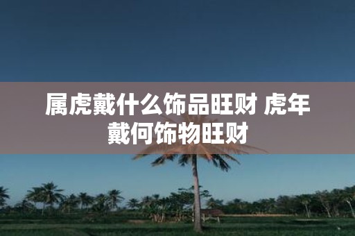 属虎戴什么饰品旺财 虎年戴何饰物旺财