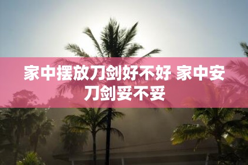 家中摆放刀剑好不好 家中安刀剑妥不妥