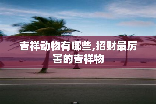 吉祥动物有哪些,招财最厉害的吉祥物