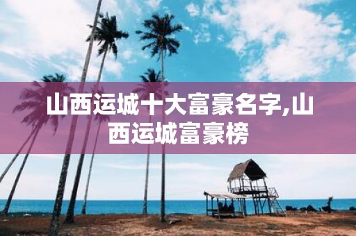 山西运城十大富豪名字,山西运城富豪榜