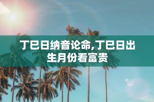 丁巳日纳音论命,丁巳日出生月份看富贵