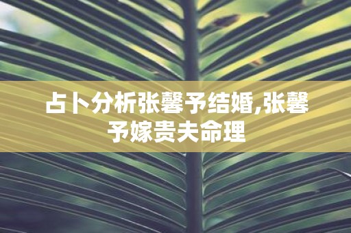 占卜分析张馨予结婚,张馨予嫁贵夫命理