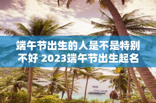 端午节出生的人是不是特别不好 2025端午节出生起名
