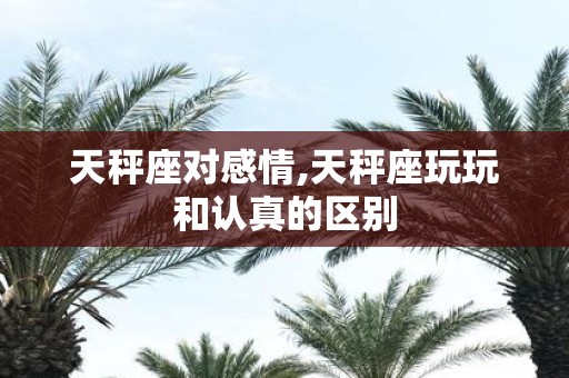 天秤座对感情,天秤座玩玩和认真的区别