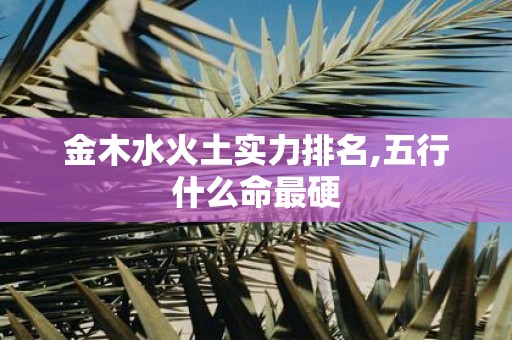 金木水火土实力排名,五行什么命最硬