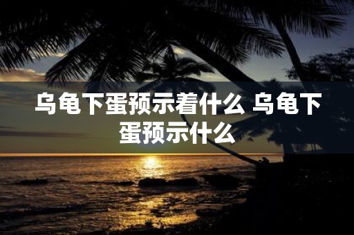乌龟下蛋预示着什么 乌龟下蛋预示什么