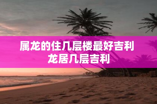 属龙的住几层楼最好吉利 龙居几层吉利