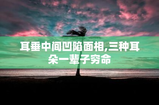 耳垂中间凹陷面相,三种耳朵一辈子穷命
