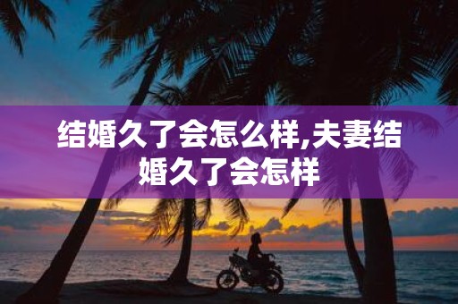 结婚久了会怎么样,夫妻结婚久了会怎样