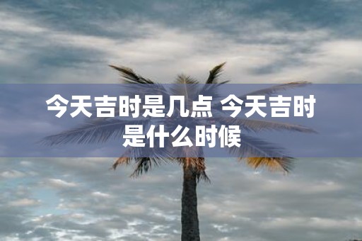 今天吉时是几点 今天吉时是什么时候