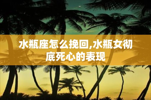 水瓶座怎么挽回,水瓶女彻底死心的表现