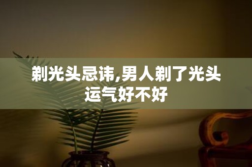 剃光头忌讳,男人剃了光头运气好不好