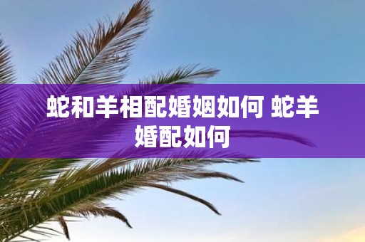 蛇和羊相配婚姻如何 蛇羊婚配如何