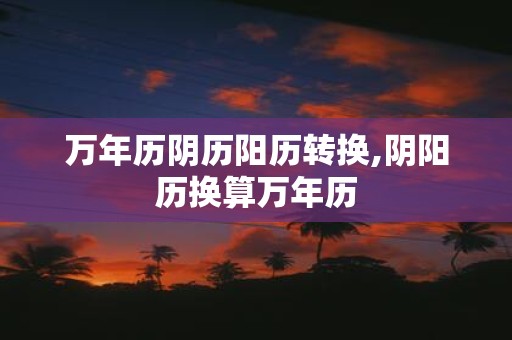 万年历阴历阳历转换,阴阳历换算万年历
